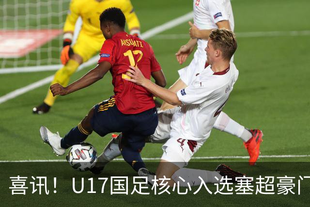 喜讯！U17国足核心入选塞超豪门U19季前集训24人名单，值得期待